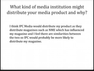 What kind of media institution might
distribute your media product and why?

 I think IPC Media would distribute my product as they
 distribute magazines such as NME which has influenced
 my magazine and I feel there are similarities between
 the two so IPC would probably be more likely to
 distribute my magazine.
 