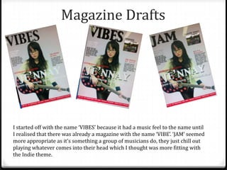 Magazine Drafts




I started off with the name ‘VIBES’ because it had a music feel to the name until
I realised that there was already a magazine with the name ‘VIBE’. ‘JAM’ seemed
more appropriate as it’s something a group of musicians do, they just chill out
playing whatever comes into their head which I thought was more fitting with
the Indie theme.
 