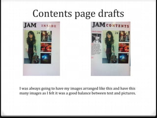 Contents page drafts




I was always going to have my images arranged like this and have this
many images as I felt it was a good balance between text and pictures.
 