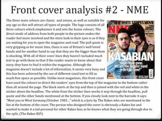 Front cover analysis #2 - NME
The three main colours are classic and unisex, as well as suitable for
any age so this will attract all types of people. The logo consists of all
three colours which emphasises it and sets the house colours. The
direct mode of address from both people in the picture makes the
reader feel more involved and the stern look in their eyes is as if they
are waiting for you to open the magazine and read. The pull quote is
very gripping as for music fans, Oasis is one of Britain’s well loved
bands and for another band to say that they are the bigger than them
is shocking. With all of their cover lines they haven’t included much
text to go with them so that if the reader wants to know about that
story, they have to find it within the magazine. Although the
magazine doesn’t include a lot of information, it seems very busy and
this has been achieved by the use of different sized text to fill as
much free space as possible. Unlike most magazines, this front cover
have used the colours to direct the readers’ eyes from the top of the magazine to the bottom rather
than all around the page. The black starts at the top and then is joined with the red and white in the
sticker above the headline. The white from the sticker then works it way through the headline, pull
quote and the other bands mentioned at the bottom. If you closely look next to the barcode it says:
“Meet you in West Germany/October 1983…” which is a lyric by The Rakes who are mentioned in the
list at the bottom of the cover. The person who designed the cover is obviously a Rakes fan and
wanted to make it a tad personal for other Rakes fans as he knows what they are going through due to
the split, (The Rakes RIP).
 