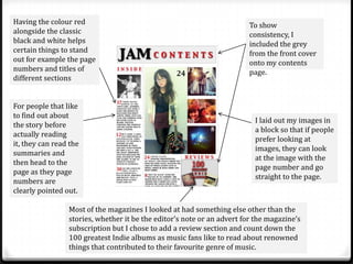 Having the colour red                                                    To show
alongside the classic                                                    consistency, I
black and white helps                                                    included the grey
certain things to stand                                                  from the front cover
out for example the page                                                 onto my contents
numbers and titles of                                                    page.
different sections


For people that like
to find out about
                                                                          I laid out my images in
the story before
                                                                          a block so that if people
actually reading
                                                                          prefer looking at
it, they can read the
                                                                          images, they can look
summaries and
                                                                          at the image with the
then head to the
                                                                          page number and go
page as they page
                                                                          straight to the page.
numbers are
clearly pointed out.

                 Most of the magazines I looked at had something else other than the
                 stories, whether it be the editor’s note or an advert for the magazine’s
                 subscription but I chose to add a review section and count down the
                 100 greatest Indie albums as music fans like to read about renowned
                 things that contributed to their favourite genre of music.
 