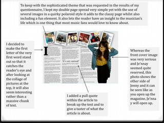 To keep with the sophisticated theme that was requested in the results of my
         questionnaire, I kept my double page spread very simple yet with the use of
         several images in a quirky polaroid style it adds to the classy page whilst also
         including a fun element. It also lets the reader have an insight to the musician’s
         life which is one thing that most music fans would love to know about.




I decided to
make the first
                                                                                   Whereas the
letter of the very
                                                                                   front cover image
first word stand
                                                                                   was very serious
out so that it
                                                                                   and Je’nnay
catches the
                                                                                   seemed quite
reader’s eye and
                                                                                   reserved, this
after looking at
                                                                                   photo shows the
the collage of
                                                                                   other side of
pictures at the
                                                                                   Jenny and it can
top, it will also
                                                                                   be seen like as
seem interesting
                                        I added a pull quote                       you open up the
rather than a
                                        within the article to                      magazine, Je’nna
massive chunk
                                        break up the text and to                   y will open up.
of text.
                                        give a taster of what the
                                        article is about.
 