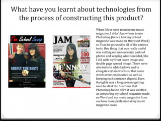 What have you learnt about technologies from
 the process of constructing this product?
                          When I first went to make my music
                          magazine, I didn’t know how to use
                          Photoshop (hence how my school
                          magazine was made on Microsoft Word)
                          so I had to get used to all of the various
                          tools. One thing that was really useful
                          was cutting out unnecessary parts of
                          photos and keeping what’s needed, like
                          I did with my front cover image and
                          double page spread image. There were
                          also tools to add shadows and to
                          elongate certain words so that some
                          words were emphasised as well as
                          keeping each sentence aligned. Even
                          though it was a long process getting
                          used to all of the functions that
                          Photoshop has to offer, it was worth it
                          as comparing my school magazine made
                          on Word and my music magazine I can
                          see how more professional my music
                          magazine looks.
 