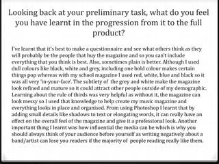 Looking back at your preliminary task, what do you feel
  you have learnt in the progression from it to the full
                        product?
I’ve learnt that it’s best to make a questionnaire and see what others think as they
will probably be the people that buy the magazine and so you can’t include
everything that you think is best. Also, sometimes plain is better. Although I used
dull colours like black, white and grey, including one bold colour makes certain
things pop whereas with my school magazine I used red, white, blue and black so it
was all very ‘in-your-face’. The subtlety of the grey and white make the magazine
look refined and mature so it could attract other people outside of my demographic.
Learning about the rule of thirds was very helpful as without it, the magazine can
look messy so I used that knowledge to help create my music magazine and
everything looks in place and organised. From using Photoshop I learnt that by
adding small details like shadows to text or elongating words, it can really have an
effect on the overall feel of the magazine and give it a professional look. Another
important thing I learnt was how influential the media can be which is why you
should always think of your audience before yourself as writing negatively about a
band/artist can lose you readers if the majority of people reading really like them.
 
