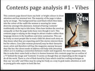Contents page analysis #1 - Vibes
This contents page doesn’t have any bold or bright colours to draw
attention and has minimal text. The majority of the page is taken
up by an image. The background has used black which then fades
into the colour of the outfit the woman is wearing for some
diversity amongst the plainness. Instead of having ‘contents’
traditionally at the top in title form, Vibes have broken the word up
unequally so that the page looks busy even though it isn’t. This
contents page is relying on the image to attract readers rather than
language devices in the headlines and story summaries. This can
be tricky as most people like to read a little bit about each story so
they know what they are expecting and if the stories interest them
but for others, Ciara (the woman pictured) may be their favourite
music artist and therefore will buy the magazine anyway because
they like her. Her direct mode of address will help with attracting
others as it is making a connection between reader and magazine. For most magazines, they
like to make their name bold so that it is known however this contents page has an outline of
a ‘V’ behind the image and ‘Contents’. It seems as though they are depending on the image to
do all the work. There is a lot of flesh bared by Ciara which could be a selling technique as
they say ‘sex sells’ and Vibes may be using her body as a way to grab males attention as well
as young girls who aspire to look like her.
 