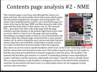 Contents page analysis #2 - NME
This contents page is very busy and although the colours are
plain and basic, the layout makes them look snazzy which makes
this the perfect magazine for teenagers and young adults. The
colour red is helping lead the reader’s eyes around the page as it
starts at the top on the logo ‘NME’ and then down the side of the
page with the band index. It then moves over to ‘The moment
that…’, goes down the other side of the page with the page
numbers and then finishes at the bottom right hand corner with
an arrow which is a hint to turn the page and start reading.
Everything is arranged neatly as there is a lot of information and
without order the contents page would look like a mess and put
readers off. As well as listing the cover stories and other featured
stories, they have also included a ‘band index’ to make it easier
for readers to find their favourite bands within the magazine.
Also, there are arrows next to specific headlines which read ‘on the cover’ indicating where you’ll
find the stories that were featured on the cover. This makes it quick and easy for the reader to
find the story that persuaded them to buy the magazine in the first place. The headline ‘The
moment that Kasabian got romantic in a church’ is misleading making it more appealing for
readers until they read the summary underneath and realise what the story is actually about.
This is a good technique as the headline is ambiguous and fans of the band will be shocked to
read that. On the bottom left hand corner is a subscription advert for the magazine to help
increase sales even more.
 