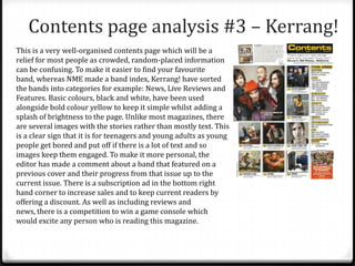 Contents page analysis #3 – Kerrang!
This is a very well-organised contents page which will be a
relief for most people as crowded, random-placed information
can be confusing. To make it easier to find your favourite
band, whereas NME made a band index, Kerrang! have sorted
the bands into categories for example: News, Live Reviews and
Features. Basic colours, black and white, have been used
alongside bold colour yellow to keep it simple whilst adding a
splash of brightness to the page. Unlike most magazines, there
are several images with the stories rather than mostly text. This
is a clear sign that it is for teenagers and young adults as young
people get bored and put off if there is a lot of text and so
images keep them engaged. To make it more personal, the
editor has made a comment about a band that featured on a
previous cover and their progress from that issue up to the
current issue. There is a subscription ad in the bottom right
hand corner to increase sales and to keep current readers by
offering a discount. As well as including reviews and
news, there is a competition to win a game console which
would excite any person who is reading this magazine.
 
