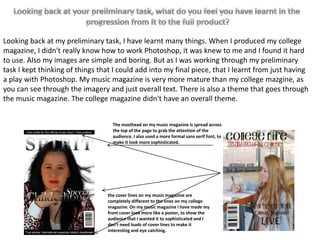 Looking back at my preliminary task, I have learnt many things. When I produced my college
magazine, I didn't really know how to work Photoshop, it was knew to me and I found it hard
to use. Also my images are simple and boring. But as I was working through my preliminary
task I kept thinking of things that I could add into my final piece, that I learnt from just having
a play with Photoshop. My music magazine is very more mature than my college mazgine, as
you can see through the imagery and just overall text. There is also a theme that goes through
the music magazine. The college magazine didn't have an overall theme.


                                   The masthead on my music magazine is spread across
                                   the top of the page to grab the attention of the
                                   audience. I also used a more formal sans serif font, to
                                   make it look more sophisticated.




                                 the cover lines on my music magazine are
                                 completely different to the ones on my college
                                 magazine. On my music magazine I have made my
                                 front cover look more like a poster, to show the
                                 audience that I wanted it to sophisticated and I
                                 don't need loads of cover lines to make it
                                 interesting and eye catching.
 