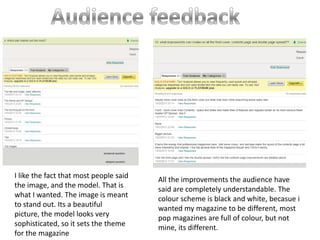 I like the fact that most people said
                                        All the improvements the audience have
the image, and the model. That is
                                        said are completely understandable. The
what I wanted. The image is meant
                                        colour scheme is black and white, becasue i
to stand out. Its a beautiful
                                        wanted my magazine to be different, most
picture, the model looks very           pop magazines are full of colour, but not
sophisticated, so it sets the theme     mine, its different.
for the magazine
 