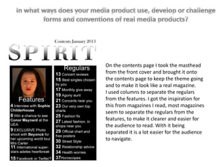 On the contents page I took the masthead
from the front cover and brought it onto
the contents page to keep the theme going
and to make it look like a real magazine.
I used columns to separate the regulars
from the features. I got the inspiration for
this from magazines I read, most magazines
seem to separate the regulars from the
features, to make it clearer and easier for
the audience to read. With it being
separated it is a lot easier for the audience
to navigate.
 