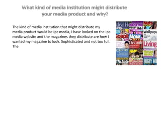 The kind of media institution that might distribute my
media product would be Ipc media, I have looked on the Ipc
media website and the magazines they distribute are how I
wanted my magazine to look. Sophisticated and not too full.
The
 