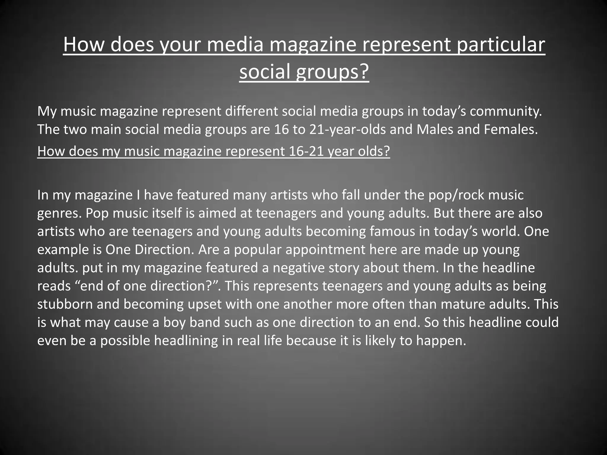 How does your media magazine represent particular
                    social groups?
My music magazine represent different social media groups in today’s community.
The two main social media groups are 16 to 21-year-olds and Males and Females.
How does my music magazine represent 16-21 year olds?

In my magazine I have featured many artists who fall under the pop/rock music
genres. Pop music itself is aimed at teenagers and young adults. But there are also
artists who are teenagers and young adults becoming famous in today’s world. One
example is One Direction. Are a popular appointment here are made up young
adults. put in my magazine featured a negative story about them. In the headline
reads “end of one direction?”. This represents teenagers and young adults as being
stubborn and becoming upset with one another more often than mature adults. This
is what may cause a boy band such as one direction to an end. So this headline could
even be a possible headlining in real life because it is likely to happen.
 
