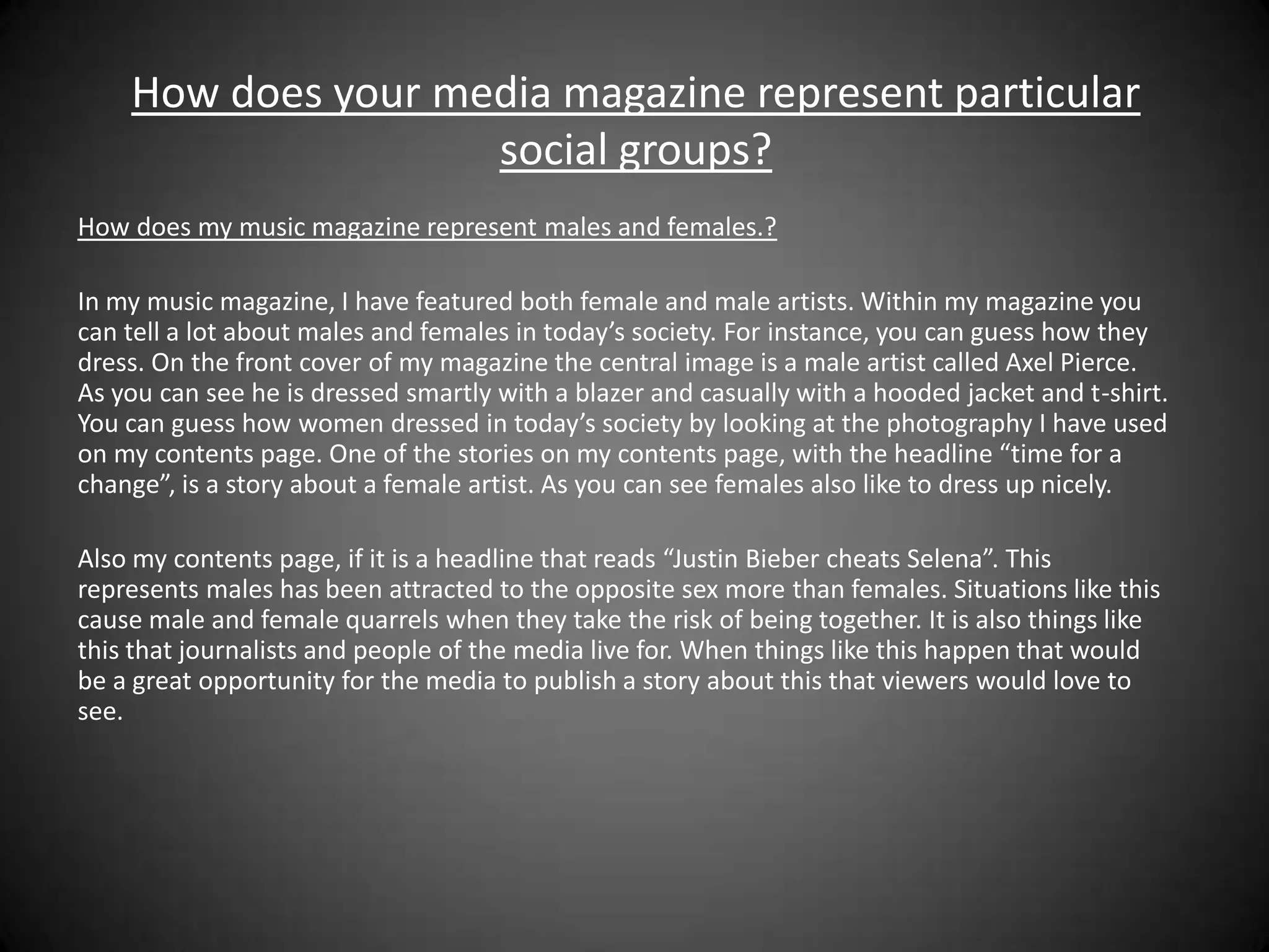 How does your media magazine represent particular
                    social groups?
How does my music magazine represent males and females.?

In my music magazine, I have featured both female and male artists. Within my magazine you
can tell a lot about males and females in today’s society. For instance, you can guess how they
dress. On the front cover of my magazine the central image is a male artist called Axel Pierce.
As you can see he is dressed smartly with a blazer and casually with a hooded jacket and t-shirt.
You can guess how women dressed in today’s society by looking at the photography I have used
on my contents page. One of the stories on my contents page, with the headline “time for a
change”, is a story about a female artist. As you can see females also like to dress up nicely.

Also my contents page, if it is a headline that reads “Justin Bieber cheats Selena”. This
represents males has been attracted to the opposite sex more than females. Situations like this
cause male and female quarrels when they take the risk of being together. It is also things like
this that journalists and people of the media live for. When things like this happen that would
be a great opportunity for the media to publish a story about this that viewers would love to
see.
 