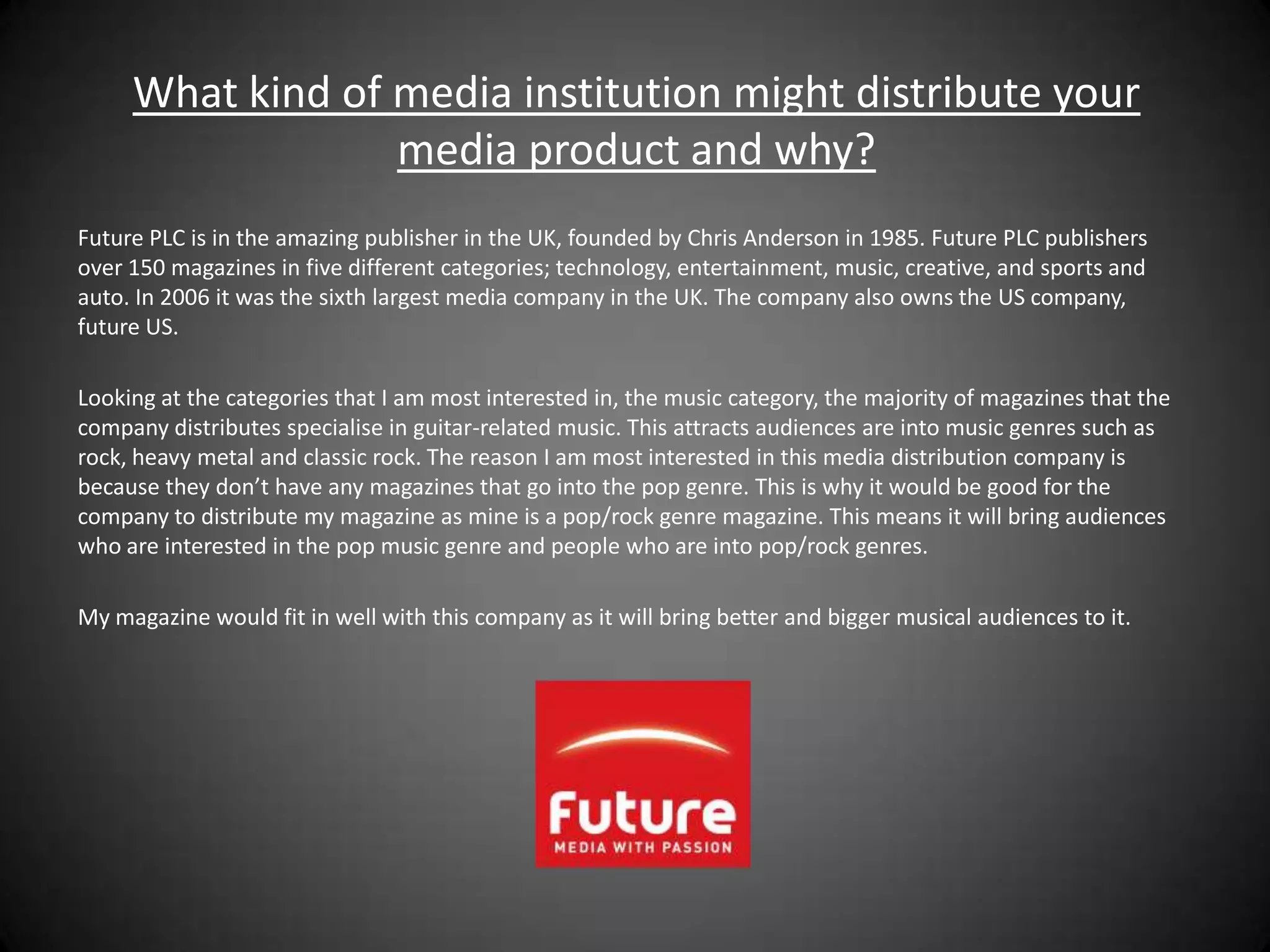 What kind of media institution might distribute your
                  media product and why?
Future PLC is in the amazing publisher in the UK, founded by Chris Anderson in 1985. Future PLC publishers
over 150 magazines in five different categories; technology, entertainment, music, creative, and sports and
auto. In 2006 it was the sixth largest media company in the UK. The company also owns the US company,
future US.

Looking at the categories that I am most interested in, the music category, the majority of magazines that the
company distributes specialise in guitar-related music. This attracts audiences are into music genres such as
rock, heavy metal and classic rock. The reason I am most interested in this media distribution company is
because they don’t have any magazines that go into the pop genre. This is why it would be good for the
company to distribute my magazine as mine is a pop/rock genre magazine. This means it will bring audiences
who are interested in the pop music genre and people who are into pop/rock genres.

My magazine would fit in well with this company as it will bring better and bigger musical audiences to it.
 