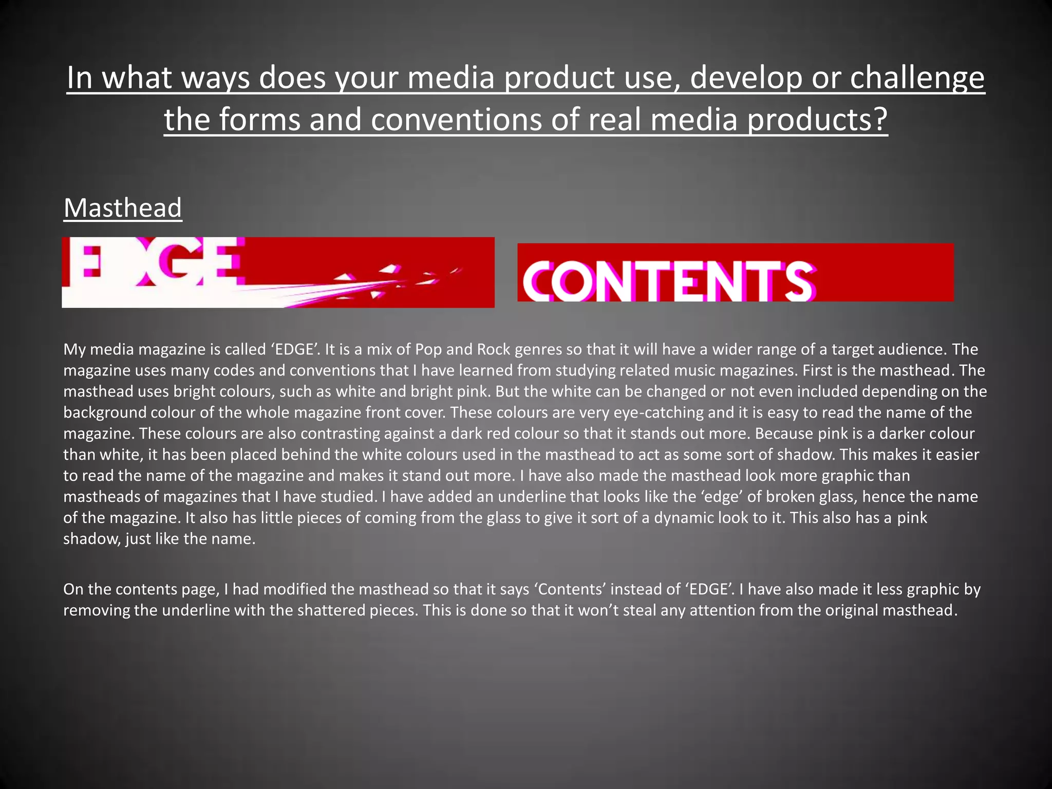 In what ways does your media product use, develop or challenge
      the forms and conventions of real media products?

Masthead



My media magazine is called ‘EDGE’. It is a mix of Pop and Rock genres so that it will have a wider range of a target audience. The
magazine uses many codes and conventions that I have learned from studying related music magazines. First is the masthead. The
masthead uses bright colours, such as white and bright pink. But the white can be changed or not even included depending on the
background colour of the whole magazine front cover. These colours are very eye-catching and it is easy to read the name of the
magazine. These colours are also contrasting against a dark red colour so that it stands out more. Because pink is a darker colour
than white, it has been placed behind the white colours used in the masthead to act as some sort of shadow. This makes it easier
to read the name of the magazine and makes it stand out more. I have also made the masthead look more graphic than
mastheads of magazines that I have studied. I have added an underline that looks like the ‘edge’ of broken glass, hence the name
of the magazine. It also has little pieces of coming from the glass to give it sort of a dynamic look to it. This also has a pink
shadow, just like the name.

On the contents page, I had modified the masthead so that it says ‘Contents’ instead of ‘EDGE’. I have also made it less graphic by
removing the underline with the shattered pieces. This is done so that it won’t steal any attention from the original masthead.
 