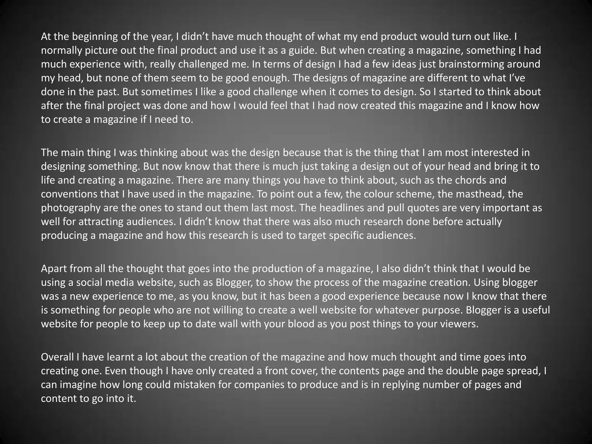 At the beginning of the year, I didn’t have much thought of what my end product would turn out like. I
normally picture out the final product and use it as a guide. But when creating a magazine, something I had
much experience with, really challenged me. In terms of design I had a few ideas just brainstorming around
my head, but none of them seem to be good enough. The designs of magazine are different to what I’ve
done in the past. But sometimes I like a good challenge when it comes to design. So I started to think about
after the final project was done and how I would feel that I had now created this magazine and I know how
to create a magazine if I need to.

The main thing I was thinking about was the design because that is the thing that I am most interested in
designing something. But now know that there is much just taking a design out of your head and bring it to
life and creating a magazine. There are many things you have to think about, such as the chords and
conventions that I have used in the magazine. To point out a few, the colour scheme, the masthead, the
photography are the ones to stand out them last most. The headlines and pull quotes are very important as
well for attracting audiences. I didn’t know that there was also much research done before actually
producing a magazine and how this research is used to target specific audiences.

Apart from all the thought that goes into the production of a magazine, I also didn’t think that I would be
using a social media website, such as Blogger, to show the process of the magazine creation. Using blogger
was a new experience to me, as you know, but it has been a good experience because now I know that there
is something for people who are not willing to create a well website for whatever purpose. Blogger is a useful
website for people to keep up to date wall with your blood as you post things to your viewers.

Overall I have learnt a lot about the creation of the magazine and how much thought and time goes into
creating one. Even though I have only created a front cover, the contents page and the double page spread, I
can imagine how long could mistaken for companies to produce and is in replying number of pages and
content to go into it.
 
