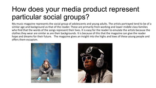 How does your media product represent
particular social groups?
My music magazine represents the social group of adolescents and young adults. The artists portrayed tend to be of a
similar age and background as that of the reader. These are primarily from working and lower middle class families
who find that the words of the songs represent their lives. It is easy for the reader to emulate the artists because the
clothes they wear are similar as are their backgrounds. It is because of this that the magazine can give the reader
hope and dreams for their future. The magazine gives an insight into the highs and lows of these young people and
offers them escapism.
 