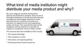What kind of media institution might
distribute your media product and why?
My music magazine would be distributed by
Seymour the distribution company. They are one of
the largest distributors in the UK and internationally
and being one of the biggest distributors means
that they have the resources and contacts to
distribute my magazine to the most appropriate
outlets and shops. They say that they have market
intelligence and the experience to provide my
magazine a competitive chance in todays market.
The resources they have available to them include:
• The newest technology
• Their excellence in retail
• Information and reporting abilities
• And they promise to work around me.
 