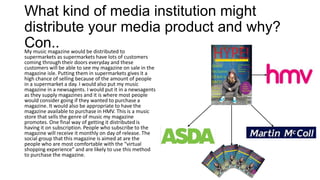 What kind of media institution might
distribute your media product and why?
Con..My music magazine would be distributed to
supermarkets as supermarkets have lots of customers
coming through their doors everyday and these
customers will be able to see my magazine on sale in the
magazine isle. Putting them in supermarkets gives it a
high chance of selling because of the amount of people
in a supermarket a day. I would also put my music
magazine in a newsagents. I would put it in a newsagents
as they supply magazines and it is where most people
would consider going if they wanted to purchase a
magazine. It would also be appropriate to have the
magazine available to purchase in HMV. This is a music
store that sells the genre of music my magazine
promotes. One final way of getting it distributed is
having it on subscription. People who subscribe to the
magazine will receive it monthly on day of release. The
social group that this magazine is aimed at are the
people who are most comfortable with the “virtual
shopping experience” and are likely to use this method
to purchase the magazine.
 