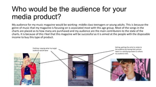 Who would be the audience for your
media product?
My audience for my music magazine would be working- middle class teenagers or young adults. This is because the
genre of music that my magazine is focusing on is associated most with this age group. Most of the songs in the
charts are placed as to how many are purchased and my audience are the main contributors to the state of the
charts. It is because of this I feel that this magazine will be successful as it is aimed at the people with the disposable
income to buy this type of product.
Clothing- copying what my target
audience would wear
Setting- getting the artist to relate to
the audience by having their picture
taken in a setting equivalent to where
my audience lives.
 