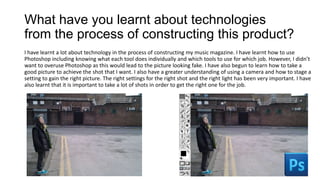 What have you learnt about technologies
from the process of constructing this product?
I have learnt a lot about technology in the process of constructing my music magazine. I have learnt how to use
Photoshop including knowing what each tool does individually and which tools to use for which job. However, I didn’t
want to overuse Photoshop as this would lead to the picture looking fake. I have also begun to learn how to take a
good picture to achieve the shot that I want. I also have a greater understanding of using a camera and how to stage a
setting to gain the right picture. The right settings for the right shot and the right light has been very important. I have
also learnt that it is important to take a lot of shots in order to get the right one for the job.
 