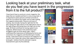 Looking back at your preliminary task, what
do you feel you have learnt in the progression
from it to the full product?
I have learnt how to construct a music magazine, the
steps that are needed and that it is not an easy task. It
is important to place pictures and text correctly in
order for it to attract the reader and to make reading
the magazine pleasurable. Pleasure and ease of
reading also includes having the right font for the
text, having the right colours in the right places and on
the right things and having them the right size on the
page. All these contribute to having a good music
magazine. Before hand on the preliminary task I
struggled to get all of the above right. I didn’t
understand the importance of following the forms and
convention of a magazine and therefore got it totally
wrong. I have learnt how to construct my magazine in a
manner that it looks like a bona fide magazine that can
be bought. I believe that this attempt is a great
improvement upon my first attempt.
 