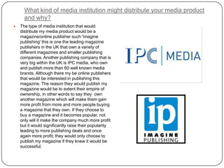 What kind of media institution might distribute your media product
and why?
 The type of media institution that would
distribute my media product would be a
magazine/online publisher such 'imagine
publishing' this is one the leading magazine
publishers in the UK that own a variety of
different magazines and smaller publishing
companies. Another publishing company that is
very big within the UK is IPC media, who own
and publish more than 60 well known media
brands. Although there my be online publishers
that would be interested in publishing this
magazine. The reason they would publish my
magazine would be to extent their empire of
ownership, in other words to say they own
another magazine which will make them gain
more profit from more and more people buying
a magazine that they own. If they choose to
buy a magazine and it becomes popular, not
only will it make the company much more profit
but it would significantly raise their popularity
leading to more publishing deals and once
again more profit, they would only choose to
publish my magazine if they knew it would be
successful.
 