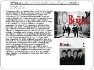 Who would be the audience of your media
product?
 The audience for my media product would be older people
age from about 18-40, the reason my audience would be
so old is because, as my magazine is a classic rock
magazine, most of the what is in the magazine will be
music and bands from older generations such as the who
and the Beatles, most younger people would not like
these bands now a days, if they have even heard of them
at all. I wanted my target audience to be able to
appreciate the music in my magazines rather than hem
thinking it was dated and not good, this is why I wanted
my Audience to be older rather than younger because
they would recognise the music and bands. This does not
however mean that some younger people would not like
my magazine as there are a lot of younger people today
who actually like classic rock much more than new music
of today, like myself for example, I much rather prefer
older music like the Kinks and the Doors rather than any
new stuff. My magazine would be slightly leaning towards
the male side of things with the humour and language
used but it is not completely biased and would be
appropriate for all genders if they are into this type of
genre. Although my magazine would be aimed at an older
audience, it would however be up to date with the latest
trends and modern culture so people who are younger
would actually understand and appreciate it as much as
older people.
 