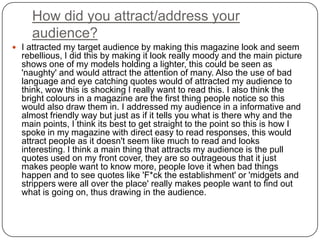 How did you attract/address your
audience?
 I attracted my target audience by making this magazine look and seem
rebellious, I did this by making it look really moody and the main picture
shows one of my models holding a lighter, this could be seen as
'naughty' and would attract the attention of many. Also the use of bad
language and eye catching quotes would of attracted my audience to
think, wow this is shocking I really want to read this. I also think the
bright colours in a magazine are the first thing people notice so this
would also draw them in. I addressed my audience in a informative and
almost friendly way but just as if it tells you what is there why and the
main points, I think its best to get straight to the point so this is how I
spoke in my magazine with direct easy to read responses, this would
attract people as it doesn't seem like much to read and looks
interesting. I think a main thing that attracts my audience is the pull
quotes used on my front cover, they are so outrageous that it just
makes people want to know more, people love it when bad things
happen and to see quotes like 'F*ck the establishment' or 'midgets and
strippers were all over the place' really makes people want to find out
what is going on, thus drawing in the audience.
 