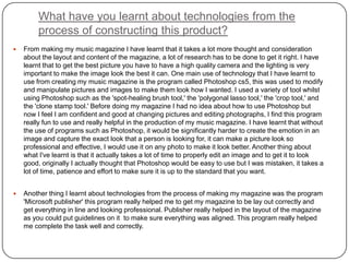 What have you learnt about technologies from the
process of constructing this product?
 From making my music magazine I have learnt that it takes a lot more thought and consideration
about the layout and content of the magazine, a lot of research has to be done to get it right. I have
learnt that to get the best picture you have to have a high quality camera and the lighting is very
important to make the image look the best it can. One main use of technology that I have learnt to
use from creating my music magazine is the program called Photoshop cs5, this was used to modify
and manipulate pictures and images to make them look how I wanted. I used a variety of tool whilst
using Photoshop such as the 'spot-healing brush tool,' the 'polygonal lasso tool,' the 'crop tool,' and
the 'clone stamp tool.' Before doing my magazine I had no idea about how to use Photoshop but
now I feel I am confident and good at changing pictures and editing photographs, I find this program
really fun to use and really helpful in the production of my music magazine. I have learnt that without
the use of programs such as Photoshop, it would be significantly harder to create the emotion in an
image and capture the exact look that a person is looking for, it can make a picture look so
professional and effective, I would use it on any photo to make it look better. Another thing about
what I've learnt is that it actually takes a lot of time to properly edit an image and to get it to look
good, originally I actually thought that Photoshop would be easy to use but I was mistaken, it takes a
lot of time, patience and effort to make sure it is up to the standard that you want.
 Another thing I learnt about technologies from the process of making my magazine was the program
'Microsoft publisher' this program really helped me to get my magazine to be lay out correctly and
get everything in line and looking professional. Publisher really helped in the layout of the magazine
as you could put guidelines on it to make sure everything was aligned. This program really helped
me complete the task well and correctly.
 