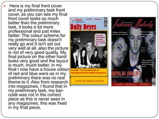  Here is my final front cover
and my preliminary task front
cover, as you can see my final
front cover looks so much
better than the preliminary
task, it looks a lot more
professional and just miles
better. The colour scheme for
my preliminary task doesn't
really go and it isn't set out
very well at all, also the picture
is not of very good quality. My
final picture on the other hand
looks very good and the layout
is much, much better, in my
final I now have a house colour
of red and blue were as in my
preliminary there was no real
theme to it. Also from research
into magazines, I found that in
my preliminary task, my bar-
code was not in the correct
place as this is never seen in
any magazines, this was fixed
in my final piece.
 
