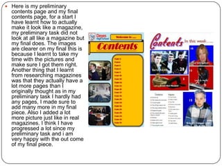  Here is my preliminary
contents page and my final
contents page, for a start I
have learnt how to actually
make it look like a
magazine, my preliminary
task did not look at all like a
magazine but my final does.
The images are clearer on
my final this is because I
learnt to take my time with
the pictures and make sure I
got them right. Another thing
that I learnt from researching
magazines was that they
actually have a lot more
pages than I originally
thought as in my preliminary
task I hardly had any pages, I
made sure to add many more
in my final piece. Also I
added a lot more picture just
like in real magazines. I think
I have progressed a lot since
my preliminary task and i am
very happy with the out come
of my final piece.
 