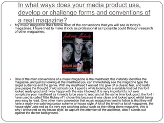 In what ways does your media product use,
develop or challenge forms and conventions of
a real magazine?
 My music magazine does follow most of the conventions that you will see in today's
magazines, I have tried to make it look as professional as I possible could through research
of other magazines.
 One of the main conventions of a music magazine is the masthead, this instantly identifies the
magazine, and just by looking at the masthead you can immediately see the magazine type the
target audience and the genre. With my masthead I wanted it to give off a classic feel, and really
give people the thought of old school rock, I spent a while looking for a suitable font but this font
looked really good and I was happy with the way it looked. It is very important to not over
complicate your masthead as it needs to be easy to read and at the same time look good, the font i
have used is called 'little Rickey nf' I chose this because it was clean and looked good whilst being
very easy to read. One other main convention that music magazines tend to follow is that they will
have a really eye catching colour scheme or house style, A lot of the time/in a lot of magazines, the
house style uses red as it a very eye catching colour such as the rolling stone magazine, this is
why I chose red as my house style, to capture the attention of the audience, also it stands out
against the darker background.
 