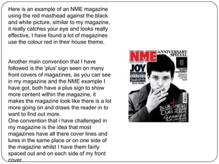 Here is an example of an NME magazine
using the red masthead against the black
and white picture, similar to my magazine,
it really catches your eye and looks really
effective, I have found a lot of magazines
use the colour red in their house theme.
Another main convention that I have
followed is the 'plus' sign seen on many
front covers of magazines, as you can see
in my magazine and the NME example I
have got, both have a plus sign to show
more content within the magazine, it
makes the magazine look like there is a lot
more going on and draws the reader in to
want to find out more.
One convention that i have challenged in
my magazine is the idea that most
magazines have all there cover lines and
lures in the same place or on one side of
the magazine whilst I have them fairly
spaced out and on each side of my front
cover.
 
