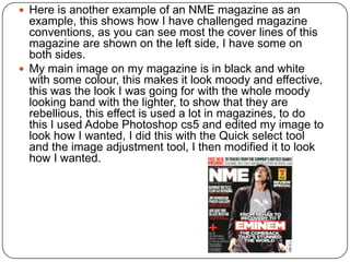  Here is another example of an NME magazine as an
example, this shows how I have challenged magazine
conventions, as you can see most the cover lines of this
magazine are shown on the left side, I have some on
both sides.
 My main image on my magazine is in black and white
with some colour, this makes it look moody and effective,
this was the look I was going for with the whole moody
looking band with the lighter, to show that they are
rebellious, this effect is used a lot in magazines, to do
this I used Adobe Photoshop cs5 and edited my image to
look how I wanted, I did this with the Quick select tool
and the image adjustment tool, I then modified it to look
how I wanted.
 