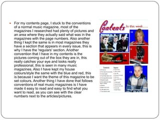  For my contents page, I stuck to the conventions
of a normal music magazine, most of the
magazines I researched had plenty of pictures and
an area where they actually said what was in the
magazines with the page numbers. Also another
thing I kept the same is in most magazines they
have a section that appears in every issue, this is
why I have the 'regulars' section. Another
convention that I have in my contents is the
pictures coming out of the box they are in, this
really catches your eye and looks really
professional, this is seen in many music
magazines. Also I have kept my house
colours/style the same with the blue and red, this
is because I want the theme of this magazine to be
set colours. Another thing I have done that follows
conventions of real music magazines is I have
made it easy to read and easy to find what you
want to read, as you can see with the clear
numbers next to the articles/pictures.
 