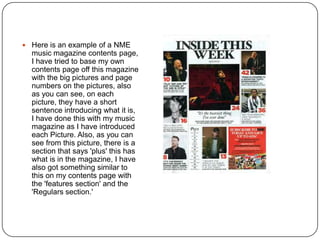  Here is an example of a NME
music magazine contents page,
I have tried to base my own
contents page off this magazine
with the big pictures and page
numbers on the pictures, also
as you can see, on each
picture, they have a short
sentence introducing what it is,
I have done this with my music
magazine as I have introduced
each Picture. Also, as you can
see from this picture, there is a
section that says 'plus' this has
what is in the magazine, I have
also got something similar to
this on my contents page with
the 'features section' and the
'Regulars section.'
 
