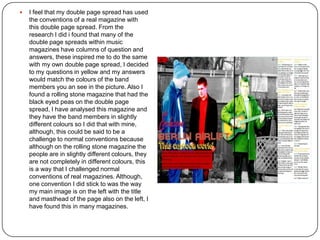  I feel that my double page spread has used
the conventions of a real magazine with
this double page spread. From the
research I did i found that many of the
double page spreads within music
magazines have columns of question and
answers, these inspired me to do the same
with my own double page spread, I decided
to my questions in yellow and my answers
would match the colours of the band
members you an see in the picture. Also I
found a rolling stone magazine that had the
black eyed peas on the double page
spread, I have analysed this magazine and
they have the band members in slightly
different colours so I did that with mine,
although, this could be said to be a
challenge to normal conventions because
although on the rolling stone magazine the
people are in slightly different colours, they
are not completely in different colours, this
is a way that I challenged normal
conventions of real magazines. Although,
one convention I did stick to was the way
my main image is on the left with the title
and masthead of the page also on the left, I
have found this in many magazines.
 