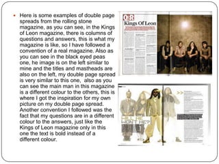  Here is some examples of double page
spreads from the rolling stone
magazine, as you can see, in the Kings
of Leon magazine, there is columns of
questions and answers, this is what my
magazine is like, so I have followed a
convention of a real magazine. Also as
you can see in the black eyed peas
one, he image is on the left similar to
mine and the titles and mastheads are
also on the left, my double page spread
is very similar to this one, also as you
can see the main man in this magazine
is a different colour to the others, this is
where I got the inspiration for my own
picture on my double page spread.
Another convention I followed was the
fact that my questions are in a different
colour to the answers, just like the
Kings of Leon magazine only in this
one the text is bold instead of a
different colour.
 