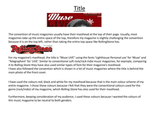 Title
The convention of music magazines usually have their masthead at the top of their page. Usually, most
magazines take up the entire space of the top, therefore my magazine is slightly challenging the convention
because it is on the top left, rather than taking the entire top space like RollingStone has.
For my magazine’s masthead, the title is “Muse LIVE” using the fonts ‘Lighthouse Personal use’ for ‘Muse’ and
‘Telegraphem’ for ‘LIVE’. Similar to conventional soft rock/rock indie music magazines, for example, comparing
it to Rolling Stone they have also used similar types of font for their magazine’s masthead.
I have also followed the convention which is shown in a lot of music magazines where the title is behind the
main photo of the front cover.
I have used the colours red, black and white for my masthead because that is the main colour scheme of my
entire magazine. I chose these colours because I felt that they were the conventional colours used for the
genre (rock/indie) of my magazine, which Rolling Stone has also used for their masthead.
Furthermore, keeping consideration of my audience, I used these colours because I wanted the colours of
this music magazine to be neutral to both genders.
 