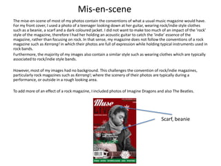 Mis-en-scene
The mise-en-scene of most of my photos contain the conventions of what a usual music magazine would have.
For my front cover, I used a photo of a teenager looking down at her guitar, wearing rock/indie style clothes
such as a beanie, a scarf and a dark coloured jacket. I did not want to make too much of an impact of the ‘rock’
style of the magazine, therefore I had her holding an acoustic guitar to catch the ‘indie’ essence of the
magazine, rather than focusing on rock. In that sense, my magazine does not follow the conventions of a rock
magazine such as Kerrang! in which their photos are full of expression while holding typical instruments used in
rock bands.
Furthermore, the majority of my images also contain a similar style such as wearing clothes which are typically
associated to rock/indie style bands.
However, most of my images had no background. This challenges the convention of rock/indie magazines,
particularly rock magazines such as Kerrang!; where the scenery of their photos are typically during a
performance, or outside in a rough looking area.
To add more of an effect of a rock magazine, I included photos of Imagine Dragons and also The Beatles.
Scarf, beanie
 