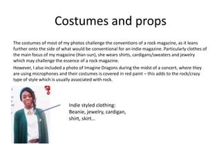 Costumes and props
The costumes of most of my photos challenge the conventions of a rock magazine, as it leans
further onto the side of what would be conventional for an indie magazine. Particularly clothes of
the main focus of my magazine (Han-sun), she wears shirts, cardigans/sweaters and jewelry
which may challenge the essence of a rock magazine.
However, I also included a photo of Imagine Dragons during the midst of a concert, where they
are using microphones and their costumes is covered in red paint – this adds to the rock/crazy
type of style which is usually associated with rock.
Indie styled clothing:
Beanie, jewelry, cardigan,
shirt, skirt…
 