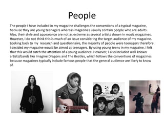 People
The people I have included in my magazine challenges the conventions of a typical magazine,
because they are young teenagers whereas magazines usually contain people who are adults.
Also, their style and appearance are not as extreme as several artists shown in music magazines.
However, I do not think this is much of an issue considering the target audience of my magazine.
Looking back to my research and questionnaire, the majority of people were teenagers therefore
I decided my magazine would be aimed at teenagers. By using young teens in my magazine, I felt
that this would catch the attention of a young audience. However, I also included well known
artists/bands like Imagine Dragons and The Beatles, which follows the conventions of magazines
because magazines typically include famous people that the general audience are likely to know
of.
 