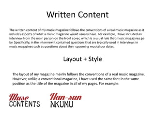 Written Content
The written content of my music magazine follows the conventions of a real music magazine as it
includes aspects of what a music magazine would usually have. For example, I have included an
interview from the main person on the front cover, which is a usual rule that music magazines go
by. Specifically, in the interview it contained questions that are typically used in interviews in
music magazines such as questions about their upcoming music/tour dates.
Layout + Style
The layout of my magazine mainly follows the conventions of a real music magazine.
However, unlike a conventional magazine, I have used the same font in the same
position as the title of the magazine in all of my pages. For example:
 