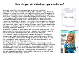 How did you attract/address your audience?
My music magazine front cover was created with the traditional
layout/structure, of the masthead centred at the top of the page, the central
image in the middle of the page, sell-lines all around the main image and the
barcode on the bottom corner. Although I used the traditional layout for the
front cover, I believe that are still some unique features included; for example
–I only kept the sell-line texts on the left hand side of my central image,
instead of placing them both sides. I also created lines, made on Microsoft
Publishers’ auto-shape, to separate each sell-line text, to make my front cover
look much clearer and much easier to understand. Having the masthead at the
top of the page, means it will be the first thing the reader will see, especially if
it’s stacked on shelves in the store, so I believe it has to stand out and be big
and bold, to draw the reader in.
As my colour scheme for my magazine was –turquoise, white and black; it isn’t
a gender specific colour scheme, therefore it would address both male and
female audiences, attracting them in, to then buy my magazine.
I also believe that because my model I used for my magazine, was a young,
pretty female, it will definitely bring in a male audience because of the sex
appeal. Also, if my model was a real singer/artist/celebrity in the real world,
the model would bring in a wider audience as she would also attract her
female/male fans to buy the magazine also.
The outfit/costume, my model was wearing in the central image, was very
bright and colourful. I think this along with my masthead, makes my magazine
stand out a lot more than if my model was to wear a plain outfit. I think the
brightness of the outfit, will draw in more readers to the magazine, to buy it.
Throughout my music magazine, I used language techniques which fitted in
with the music genre and used recognisable music terms; for example ‘new
album dropped’ or ‘new single released.’
 