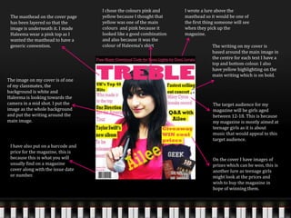The masthead on the cover page
has been layered so that the
image is underneath it. I made
Haleema wear a pink top as I
wanted the masthead to have a
generic convention.
I wrote a lure above the
masthead so it would be one of
the first thing someone will see
when they pick up the
magazine.
I chose the colours pink and
yellow because I thought that
yellow was one of the main
colours and pink because it
looked like a good combination
and also because it was the
colour of Haleema’s shirt
The image on my cover is of one
of my classmates, the
background is white and
Haleema is looking towards the
camera in a mid shot. I put the
image as the whole background
and put the writing around the
main image.
The writing on my cover is
based around the main image in
the centre for each text I have a
top and bottom colour. I also
have yellow highlighting on the
main writing which is on bold.
On the cover I have images of
prizes which can be won, this is
another lure as teenage girls
might look at the prices and
wish to buy the magazine in
hope of winning them.
I have also put on a barcode and
price for the magazine, this is
because this is what you will
usually find on a magazine
cover along with the issue date
or number.
The target audience for my
magazine will be girls aged
between 12-18. This is because
my magazine is mostly aimed at
teenage girls as it is about
music that would appeal to this
target audience.
 