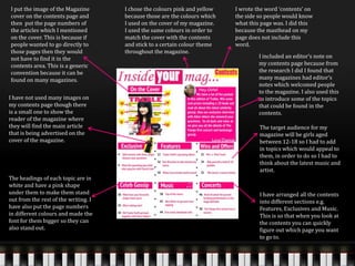 I put the image of the Magazine
cover on the contents page and
then put the page numbers of
the articles which I mentioned
on the cover. This is because if
people wanted to go directly to
those pages then they would
not have to find it in the
contents area. This is a generic
convention because it can be
found on many magazines.
I wrote the word ‘contents’ on
the side so people would know
what this page was. I did this
because the masthead on my
page does not include this
word.
I chose the colours pink and yellow
because those are the colours which
I used on the cover of my magazine.
I used the same colours in order to
match the cover with the contents
and stick to a certain colour theme
throughout the magazine.
I have not used many images on
my contents page though there
is a small one to show the
reader of the magazine where
they will find the main article
that is being advertised on the
cover of the magazine.
I included an editor’s note on
my contents page because from
the research I did I found that
many magazines had editor’s
notes which welcomed people
to the magazine. I also used this
to introduce some of the topics
that could be found in the
contents.
I have arranged all the contents
into different sections e.g.
Features, Exclusives and Music.
This is so that when you look at
the contents you can quickly
figure out which page you want
to go to.
The headings of each topic are in
white and have a pink shape
under them to make them stand
out from the rest of the writing. I
have also put the page numbers
in different colours and made the
font for them bigger so they can
also stand out.
The target audience for my
magazine will be girls aged
between 12-18 so I had to add
in topics which would appeal to
them, in order to do so I had to
think about the latest music and
artist.
 