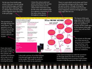 On the top of my double page
article I have put a border going
across both the pages and have
the word ‘Quiz’ repeating. This
is a design idea to let the reader
of the magazine know that this
is the quiz page.
There is a quiz which can be done and I have
used big bold writing to tell the reader what
the quiz is about. I though of doing this
because from my research I have seen that
many magazines aimed at teenage girls have
quiz pages like this one.
I chose the colours pink and
yellow and black for the double
page because these are the
colours that I have been using
for the cover and contents page.
It is a generic convention to use
the same colour theme
throughout a magazine.
The questions on
the page all have the
same layout. The
question s are in
black and so are the
numberings for the
answers but the
answer options are
in pink.
The layout of this quiz
page takes up the whole
right hand page, it leads
from one question to
another till the reader gets
to the bottom of the page
where they will see their
answer.
I also used oval shapes to make the questions
on the page stand out, this is so the reader
knows what they have to answer. It also makes
it easier to link the questions through arrows.
I have also used a
box at the bottom for
the reader to fill in
their details and
send the information
off in order to be in
with the chance of
winning the prizes.
The arrows on this page
are of the internet as
they were not available
on Photoshop. I was
able to drag them on
and resize and position
them as I wished to.
I also took a picture of an iPod and put
it on the quiz page to show the prize
to the reader. This could be used as a
lure for the reader to try and enter.
 