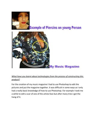 What have you learnt about technologies from the process of constructing this
product?
For the creation of my music magazine I had to use Photoshop to edit the
pictures and put the magazine together. It was difficult in some ways as I only
had a really basic knowledge of how to use Photoshop. For example I took me
a while to edit a scar of one of the artists face but after many tries I got the
hang of it.
 