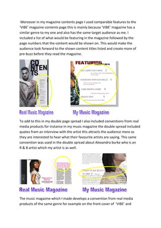 Moreover in my magazine contents page I used comparable features to the
‘VIBE’ magazine contents page this is mainly because ‘VIBE’ magazine has a
similar genre to my one and also has the same target audience as me. I
included a list of what would be featuring in the magazine followed by the
page numbers that the content would be shown on. This would make the
audience look forward to the shown content titles listed and create more of
pre-buzz before they read the magazine.
To add to this in my double page spread I also included conventions from real
media products for instance in my music magazine the double spread included
quotes from an interview with the artist this attracts the audience more as
they are interested to hear what their favourite artists are saying. This same
convention was used in the double spread about Alexandra burke who is an
R & B artist which my artist is as well.
The music magazine which I made develops a convention from real media
products of the same genre for example on the front cover of ‘VIBE’ and
 